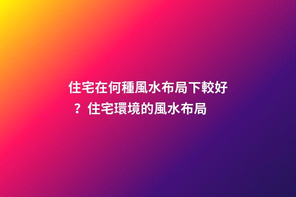 住宅在何種風水布局下較好？住宅環境的風水布局